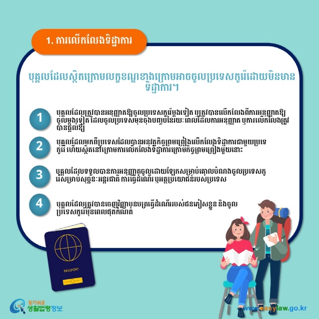 1. ការលើកលែងទិដ្ឋាការ បុគ្គលដែលស្ថិតក្រោមលក្ខខណ្ឌខាងក្រោមអាចចូលប្រទេសកូរ៉េដោយមិនមានទិដ្ឋាការ។ 1 បុគ្គលដែលត្រូវបានអនុញ្ញាតឱ្យចូលប្រទេសកូរ៉េម្តងទៀត ឬត្រូវបានលើកលែងពីការអនុញ្ញាតឱ្យចូលម្តងទៀត ដែលចូលប្រទេសមុនចុងបញ្ចប់នៃរយៈពេលដែលការអនុញ្ញាត ឬការលើកលែងត្រូវបានផ្តល់ឱ្យ 2 បុគ្គលដែលមកពីប្រទេសដែលបានអនុវត្តកិច្ចព្រមព្រៀងលើកលែងទិដ្ឋាការជាមួយប្រទេកូរ៉េ ហើយស្ថិតនៅក្រោមការលើកលែងទិដ្ឋាការក្រោមកិច្ចព្រមព្រៀងមួយនោះ 3 បុគ្គលដែលទទួលបានការអនុញ្ញាតចូលដោយឡែកសម្រាប់គោលបំណងចូលប្រទេសកូរ៉េសម្រាប់សុច្ឆនៈអន្តរជាតិ ការធ្វើដំណើរ ឬអត្ថប្រយោជន៍របស់ប្រទេស 4 បុគ្គលដែលត្រូវបានចេញវិញ្ញាបនបត្រធ្វើដំណើររបស់ជនភៀសខ្លួន និងចូលប្រទេសកូរ៉េមុនពេលផុតកំណត់